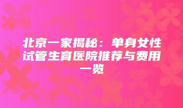 北京一家揭秘：单身女性试管生育医院推荐与费用一览