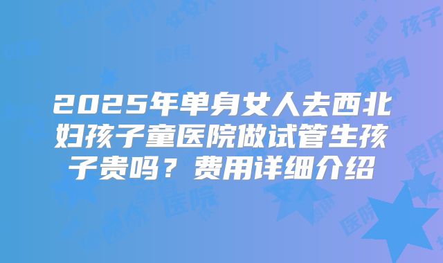 2025年单身女人去西北妇孩子童医院做试管生孩子贵吗?费用详细介绍