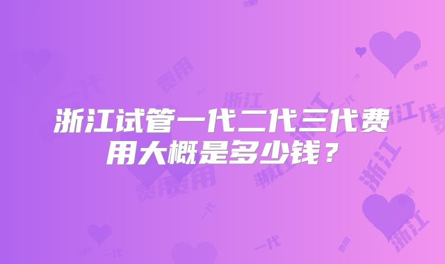浙江试管一代二代三代费用大概是多少钱?