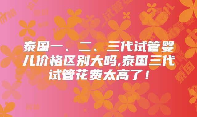 泰国一、二、三代试管婴儿价格区别大吗,泰国三代试管花费太高了!