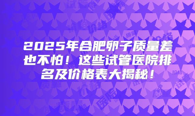 2025年合肥卵子质量差也不怕!这些试管医院排名及价格表大揭秘!