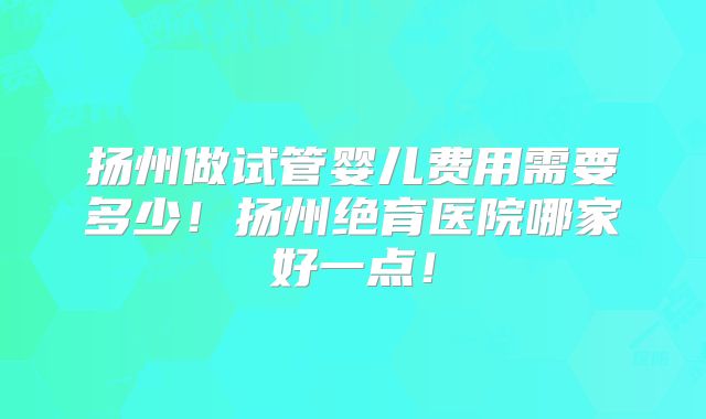 扬州做试管婴儿费用需要多少！扬州绝育医院哪家好一点！