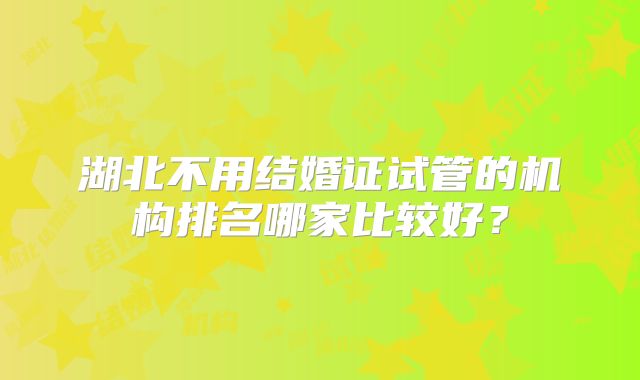 湖北不用结婚证试管的机构排名哪家比较好?