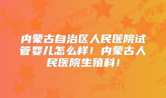 内蒙古自治区人民医院试管婴儿怎么样！内蒙古人民医院生殖科！
