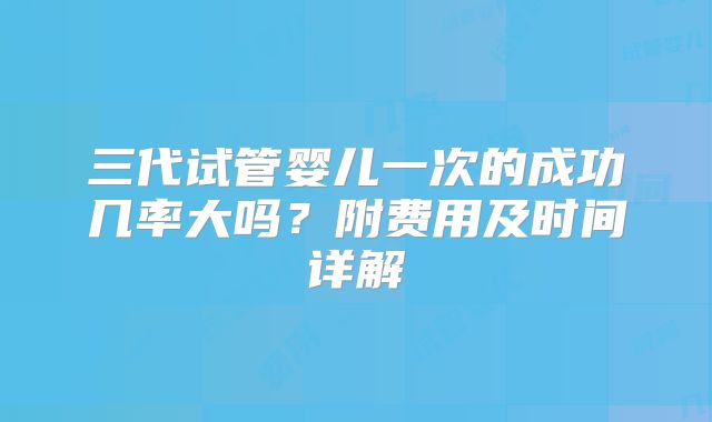 三代试管婴儿一次的成功几率大吗？附费用及时间详解