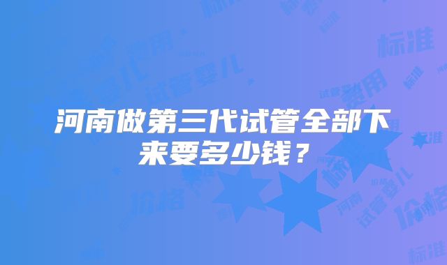 河南做第三代试管全部下来要多少钱？