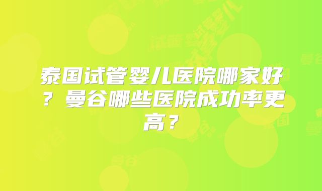 泰国试管婴儿医院哪家好？曼谷哪些医院成功率更高？