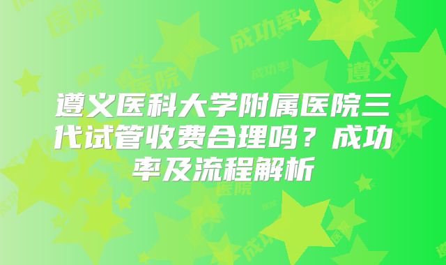 遵义医科大学附属医院三代试管收费合理吗？成功率及流程解析