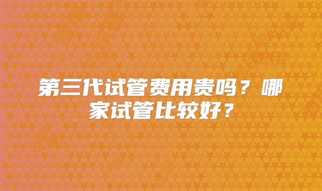 第三代试管费用贵吗?哪家试管比较好?