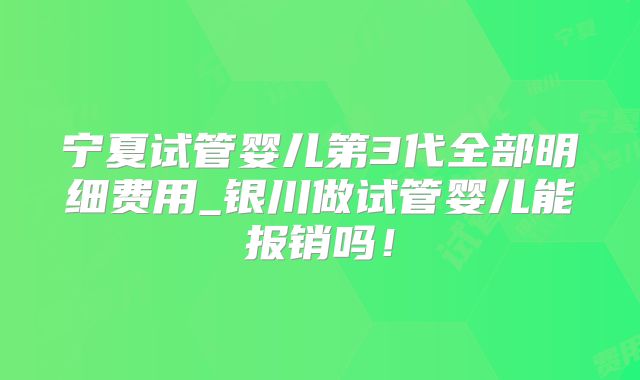 宁夏试管婴儿第3代全部明细费用_银川做试管婴儿能报销吗！