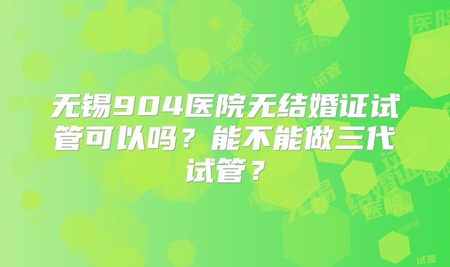 无锡904医院无结婚证试管可以吗？能不能做三代试管？