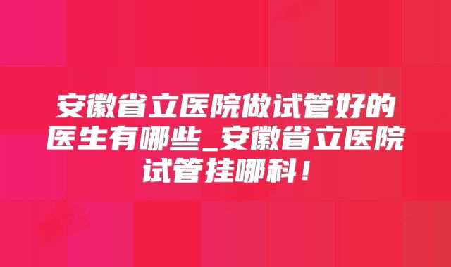 安徽省立医院做试管好的医生有哪些_安徽省立医院试管挂哪科！