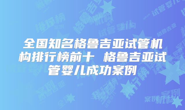 全国知名格鲁吉亚试管机构排行榜前十 格鲁吉亚试管婴儿成功案例