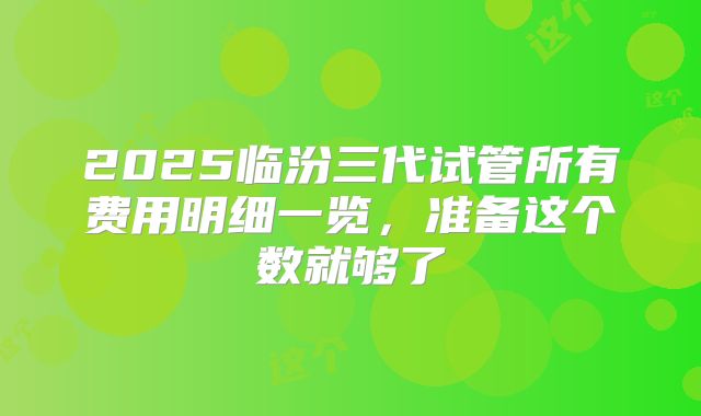 2025临汾三代试管所有费用明细一览，准备这个数就够了