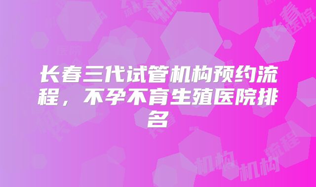 长春三代试管机构预约流程,不孕不育生殖医院排名