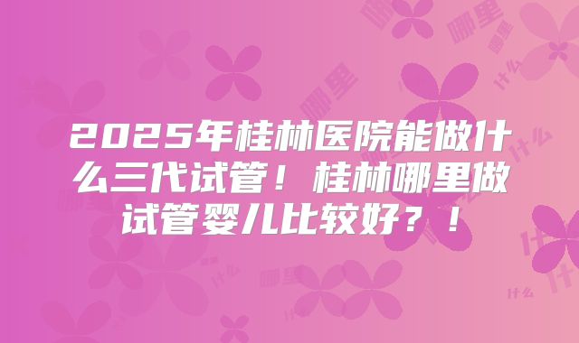 2025年桂林医院能做什么三代试管！桂林哪里做试管婴儿比较好？！
