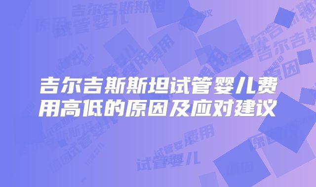 吉尔吉斯斯坦试管婴儿费用高低的原因及应对建议