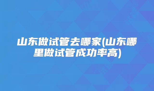 山东做试管去哪家(山东哪里做试管成功率高)