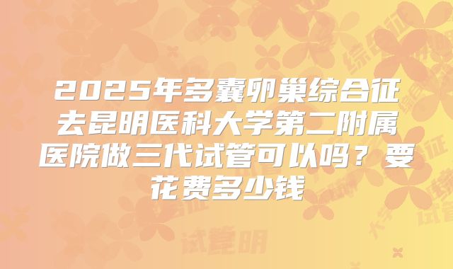 2025年多囊卵巢综合征去昆明医科大学第二附属医院做三代试管可以吗?要花费多少钱