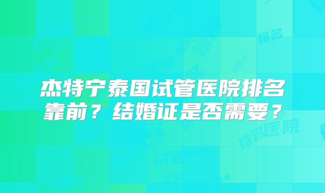 杰特宁泰国试管医院排名靠前？结婚证是否需要？