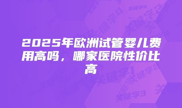 2025年欧洲试管婴儿费用高吗，哪家医院性价比高