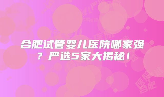 合肥试管婴儿医院哪家强？严选5家大揭秘！