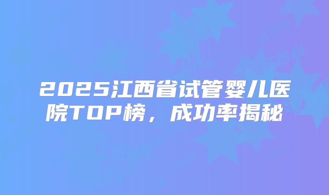 2025江西省试管婴儿医院TOP榜，成功率揭秘