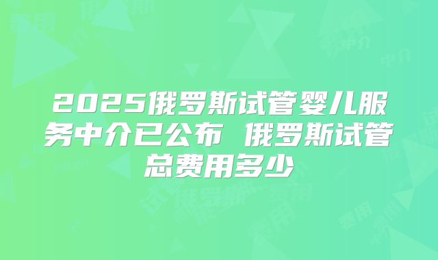 2025俄罗斯试管婴儿服务中介已公布 俄罗斯试管总费用多少