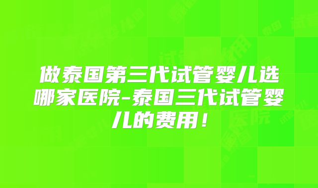 做泰国第三代试管婴儿选哪家医院-泰国三代试管婴儿的费用！