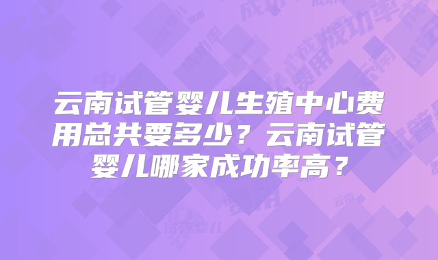 云南试管婴儿生殖中心费用总共要多少？云南试管婴儿哪家成功率高？