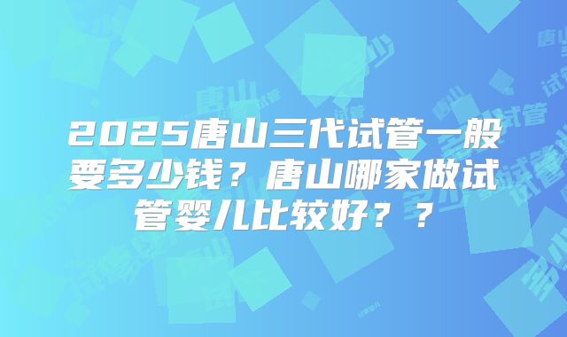 2025唐山三代试管一般要多少钱？唐山哪家做试管婴儿比较好？？