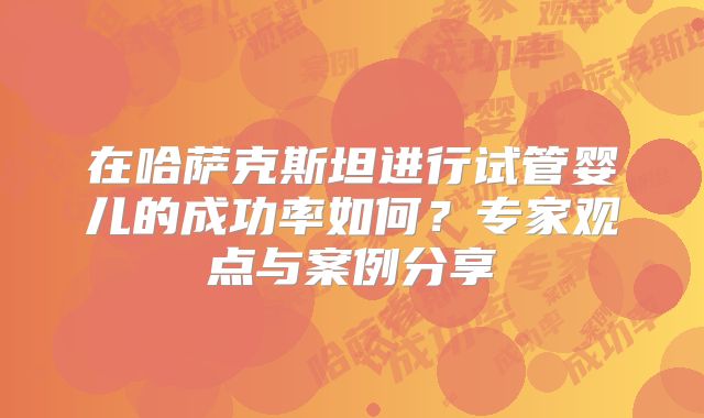 在哈萨克斯坦进行试管婴儿的成功率如何？专家观点与案例分享