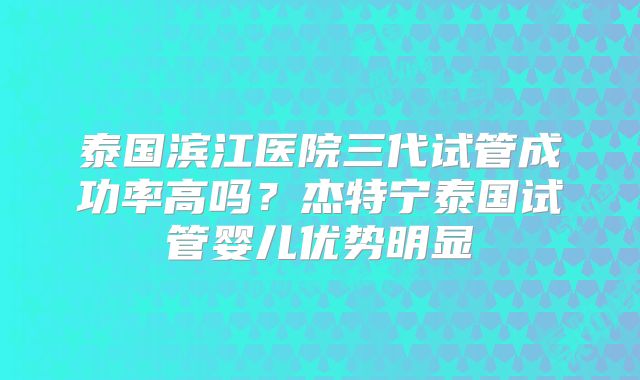 泰国滨江医院三代试管成功率高吗？杰特宁泰国试管婴儿优势明显