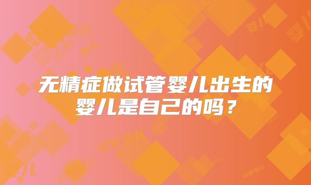 无精症做试管婴儿出生的婴儿是自己的吗?
