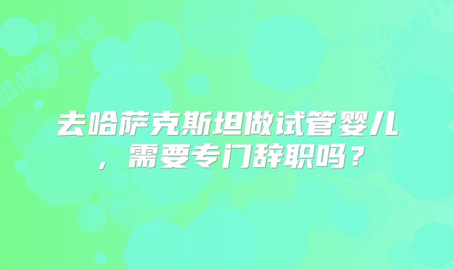 去哈萨克斯坦做试管婴儿,需要专门辞职吗?