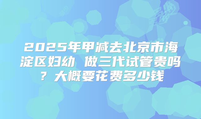 2025年甲减去北京市海淀区妇幼 做三代试管贵吗?大概要花费多少钱