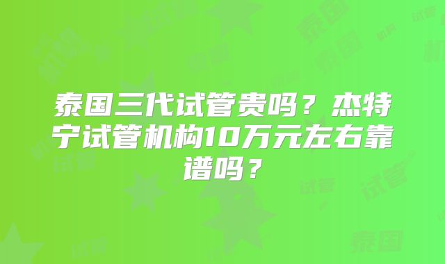 泰国三代试管贵吗？杰特宁试管机构10万元左右靠谱吗？
