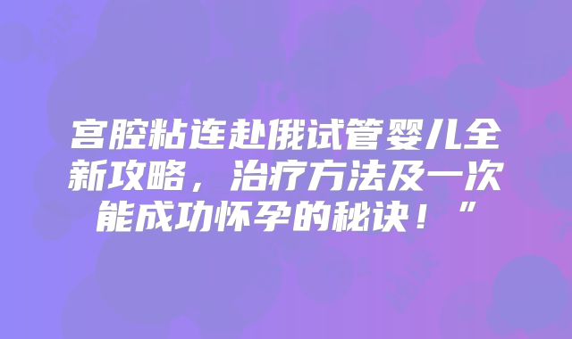 宫腔粘连赴俄试管婴儿全新攻略，治疗方法及一次能成功怀孕的秘诀！”