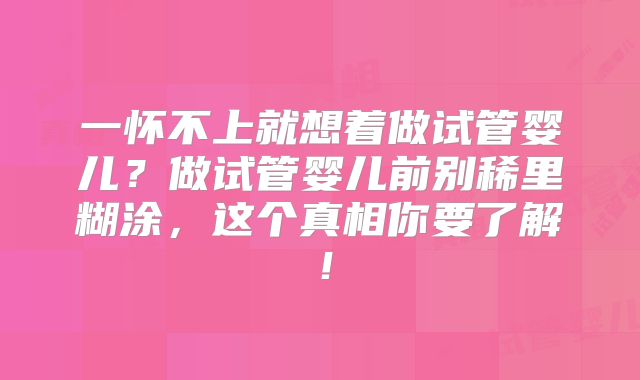 一怀不上就想着做试管婴儿?做试管婴儿前别稀里糊涂,这个真相你要了解!