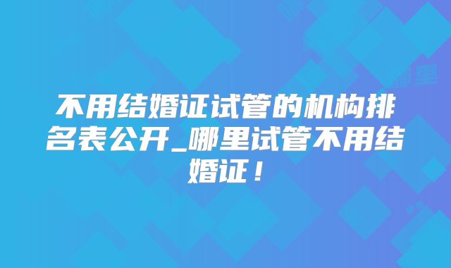 不用结婚证试管的机构排名表公开_哪里试管不用结婚证！