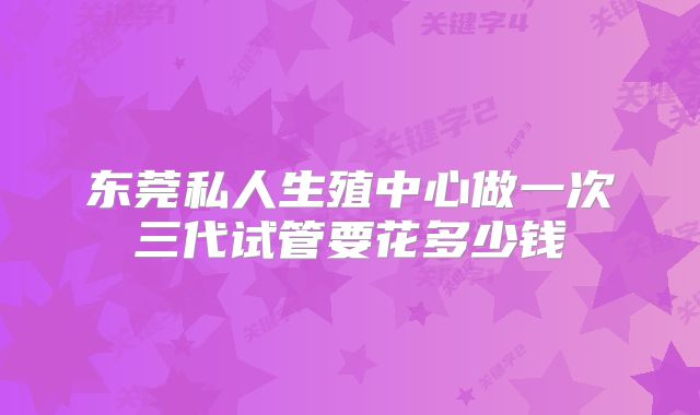 东莞私人生殖中心做一次三代试管要花多少钱