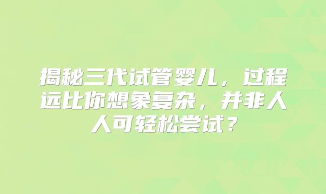 揭秘三代试管婴儿，过程远比你想象复杂，并非人人可轻松尝试？