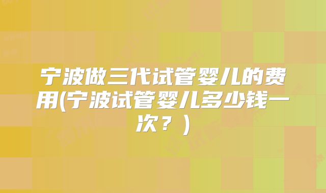 宁波做三代试管婴儿的费用(宁波试管婴儿多少钱一次？)