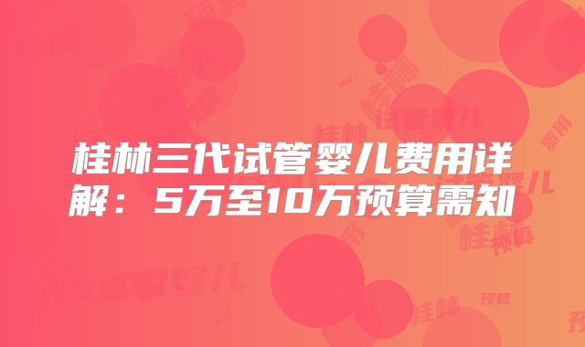 桂林三代试管婴儿费用详解：5万至10万预算需知