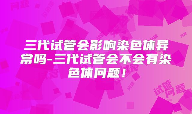 三代试管会影响染色体异常吗-三代试管会不会有染色体问题！