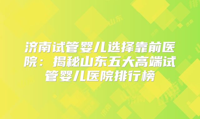 济南试管婴儿选择靠前医院：揭秘山东五大高端试管婴儿医院排行榜