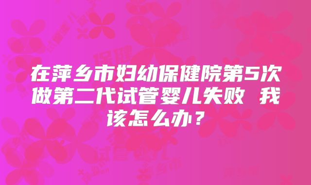 在萍乡市妇幼保健院第5次做第二代试管婴儿失败 我该怎么办？
