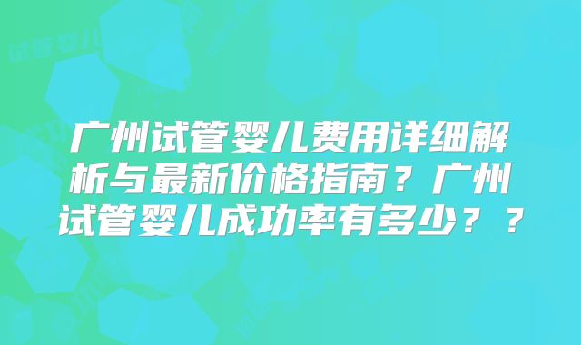 广州试管婴儿费用详细解析与最新价格指南？广州试管婴儿成功率有多少？？