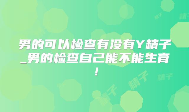 男的可以检查有没有Y精子_男的检查自己能不能生育!