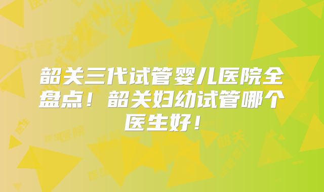 韶关三代试管婴儿医院全盘点！韶关妇幼试管哪个医生好！